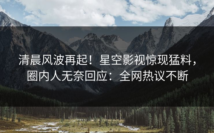 清晨风波再起！星空影视惊现猛料，圈内人无奈回应：全网热议不断
