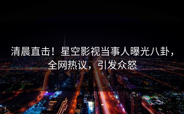清晨直击！星空影视当事人曝光八卦，全网热议，引发众怒