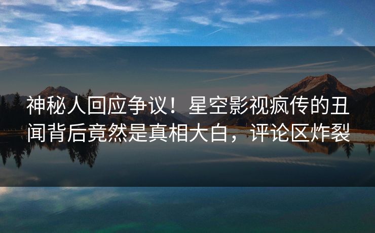 神秘人回应争议！星空影视疯传的丑闻背后竟然是真相大白，评论区炸裂