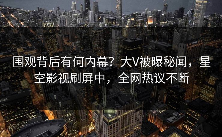 围观背后有何内幕？大V被曝秘闻，星空影视刷屏中，全网热议不断