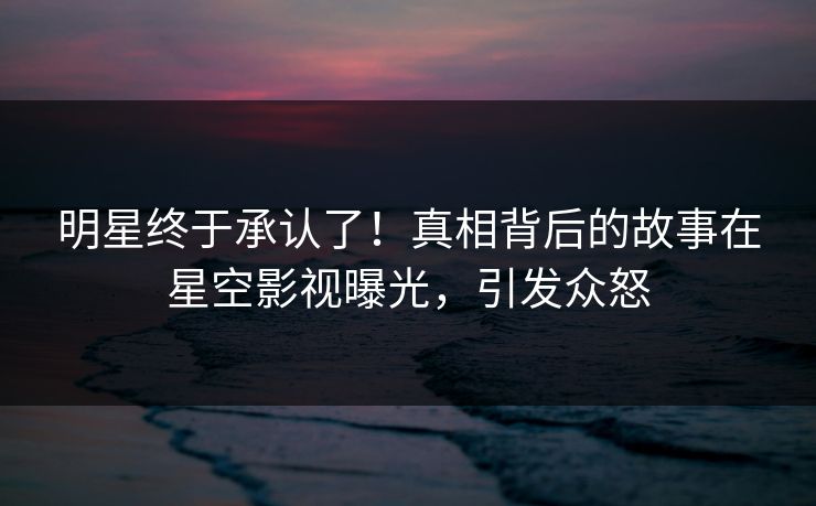 明星终于承认了！真相背后的故事在星空影视曝光，引发众怒