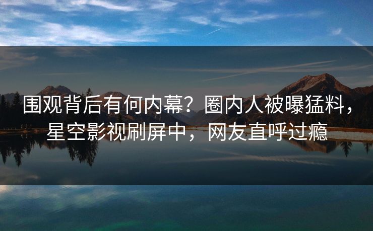 围观背后有何内幕？圈内人被曝猛料，星空影视刷屏中，网友直呼过瘾