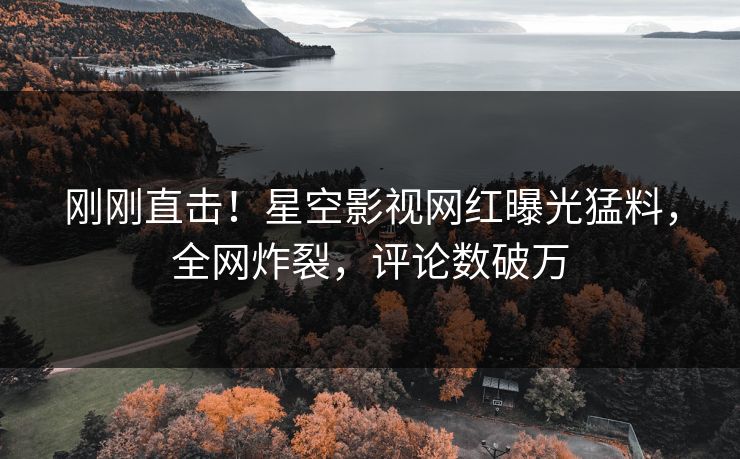 刚刚直击！星空影视网红曝光猛料，全网炸裂，评论数破万