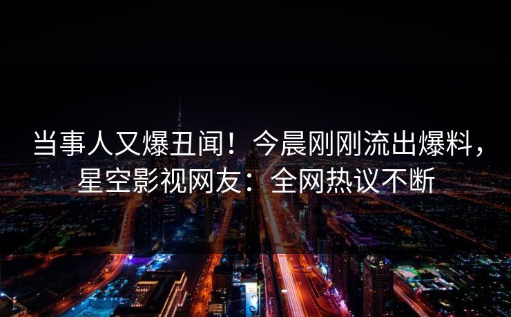 当事人又爆丑闻！今晨刚刚流出爆料，星空影视网友：全网热议不断