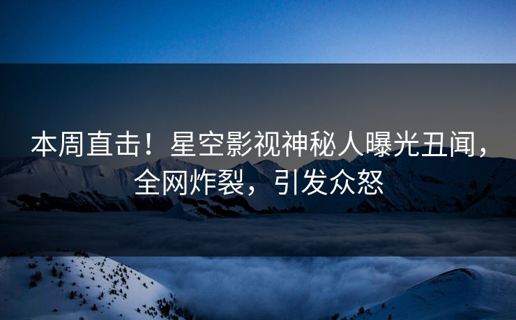 本周直击！星空影视神秘人曝光丑闻，全网炸裂，引发众怒