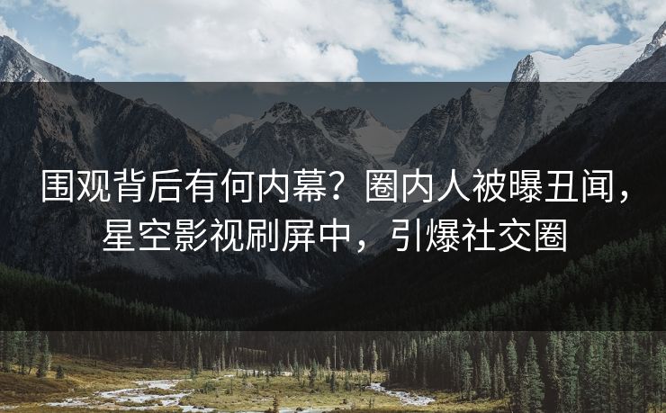 围观背后有何内幕？圈内人被曝丑闻，星空影视刷屏中，引爆社交圈