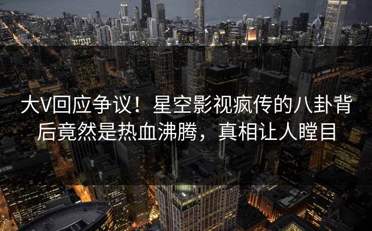 大V回应争议！星空影视疯传的八卦背后竟然是热血沸腾，真相让人瞠目
