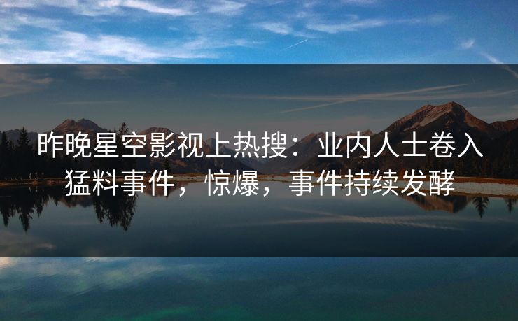 昨晚星空影视上热搜：业内人士卷入猛料事件，惊爆，事件持续发酵