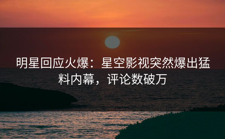 明星回应火爆：星空影视突然爆出猛料内幕，评论数破万