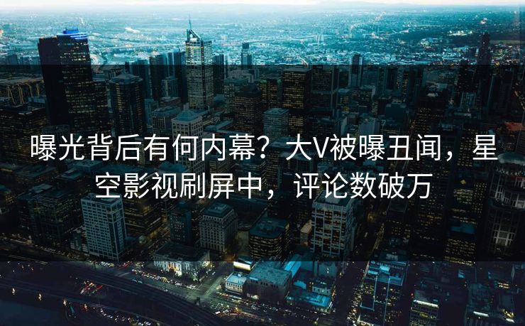 曝光背后有何内幕？大V被曝丑闻，星空影视刷屏中，评论数破万