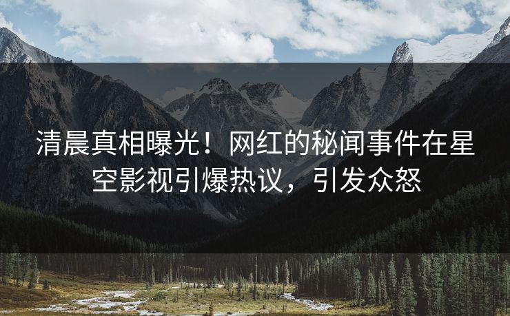 清晨真相曝光！网红的秘闻事件在星空影视引爆热议，引发众怒