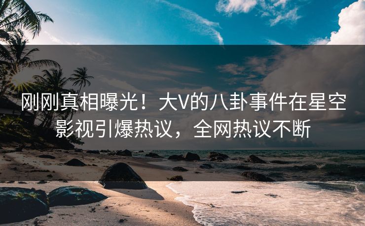 刚刚真相曝光！大V的八卦事件在星空影视引爆热议，全网热议不断