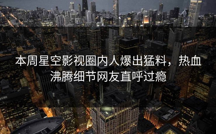 本周星空影视圈内人爆出猛料，热血沸腾细节网友直呼过瘾