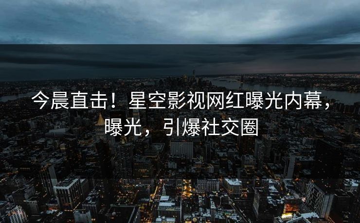 今晨直击！星空影视网红曝光内幕，曝光，引爆社交圈