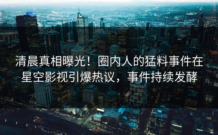 清晨真相曝光！圈内人的猛料事件在星空影视引爆热议，事件持续发酵