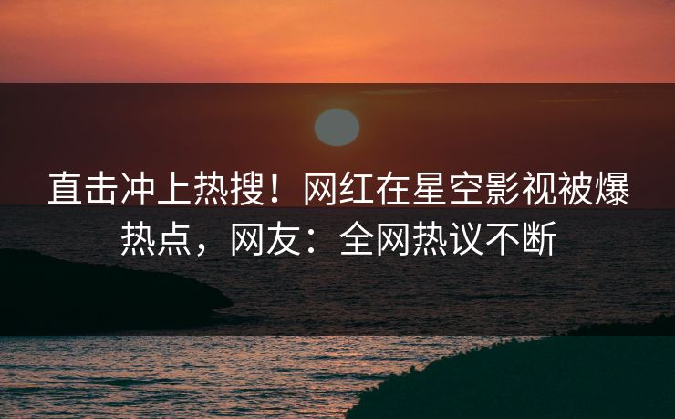 直击冲上热搜！网红在星空影视被爆热点，网友：全网热议不断
