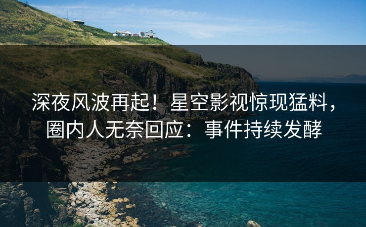 深夜风波再起！星空影视惊现猛料，圈内人无奈回应：事件持续发酵