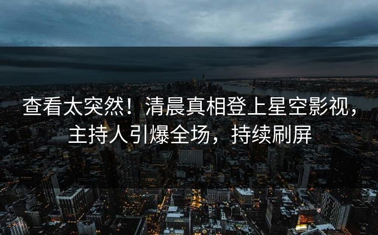 查看太突然！清晨真相登上星空影视，主持人引爆全场，持续刷屏