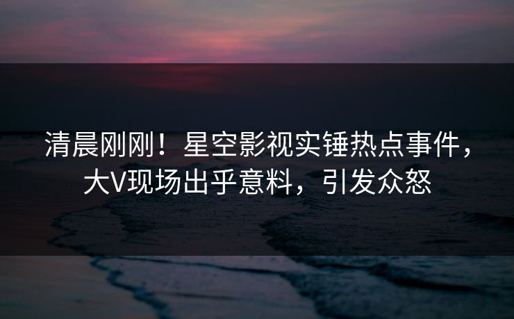 清晨刚刚！星空影视实锤热点事件，大V现场出乎意料，引发众怒