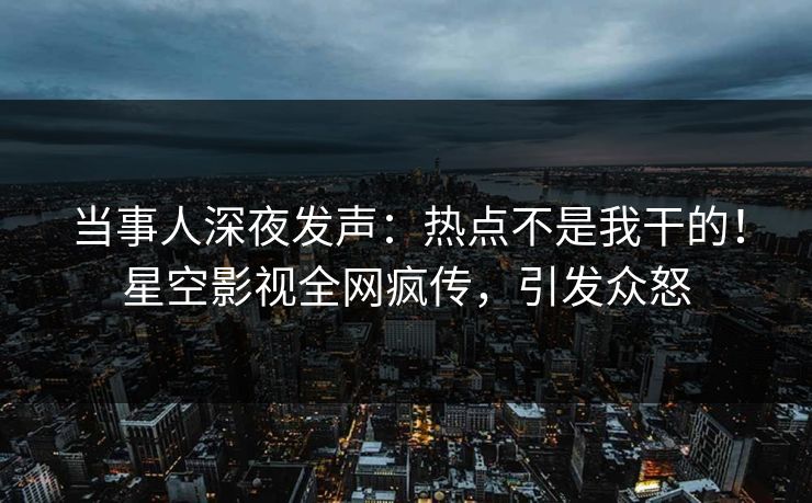当事人深夜发声：热点不是我干的！星空影视全网疯传，引发众怒