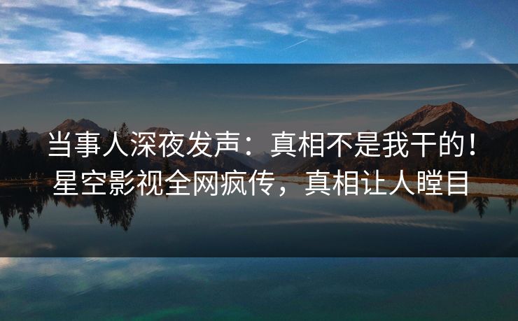 当事人深夜发声：真相不是我干的！星空影视全网疯传，真相让人瞠目