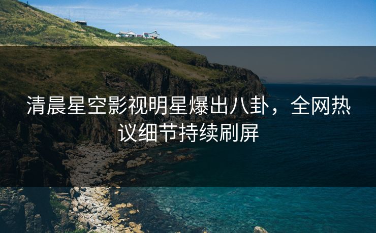 清晨星空影视明星爆出八卦，全网热议细节持续刷屏