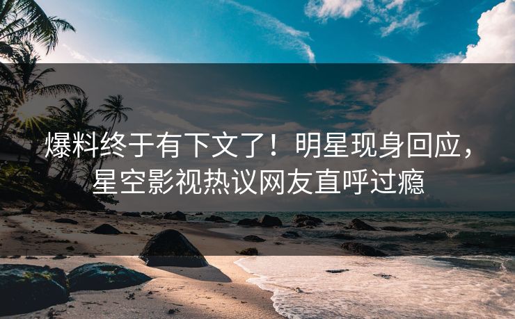爆料终于有下文了！明星现身回应，星空影视热议网友直呼过瘾