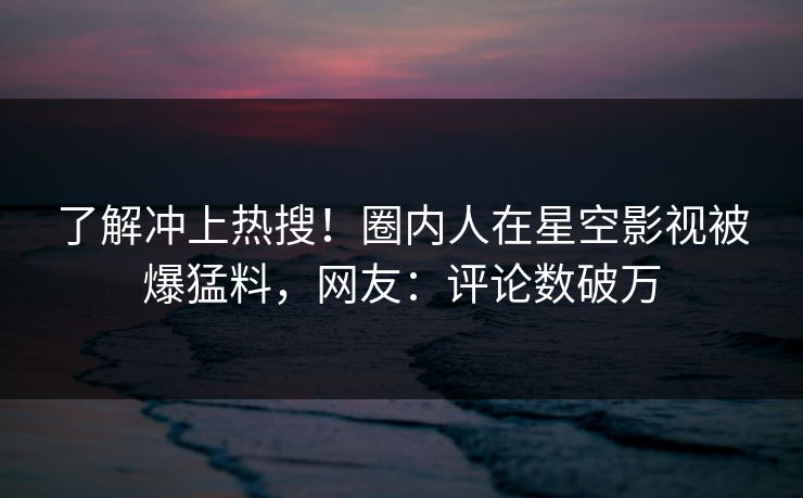 了解冲上热搜！圈内人在星空影视被爆猛料，网友：评论数破万