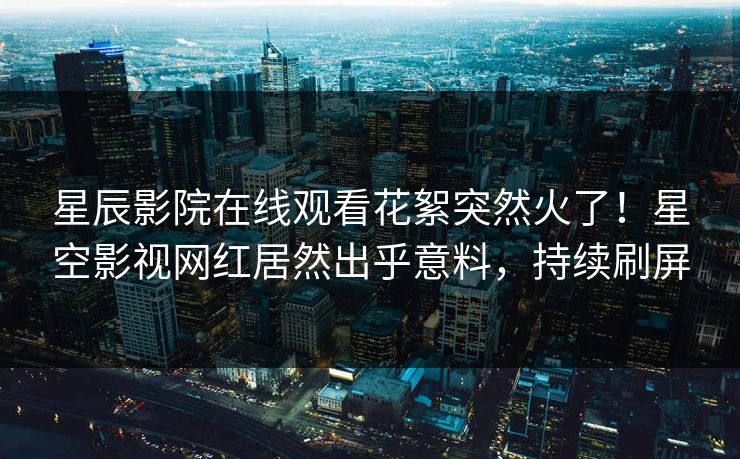 星辰影院在线观看花絮突然火了！星空影视网红居然出乎意料，持续刷屏