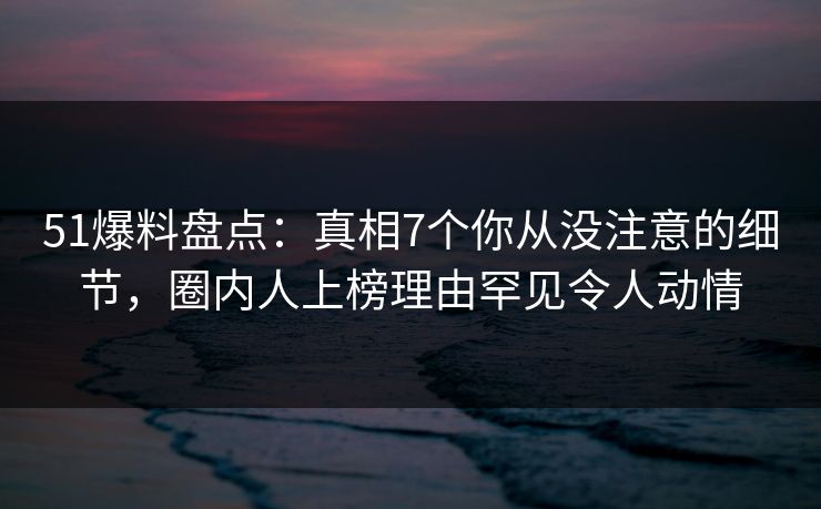 51爆料盘点：真相7个你从没注意的细节，圈内人上榜理由罕见令人动情