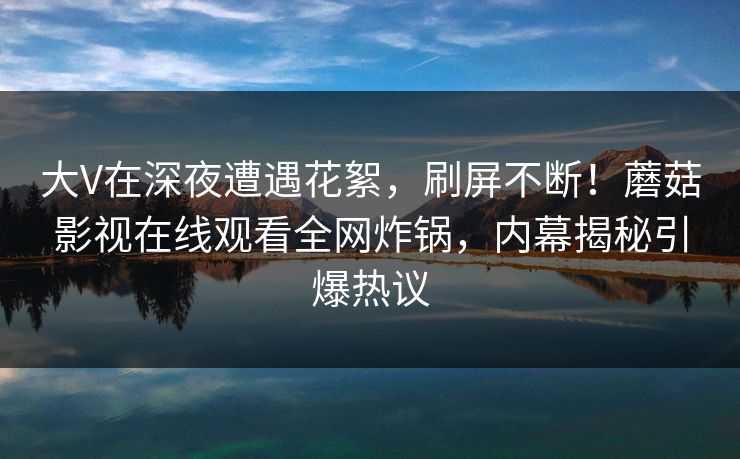 大V在深夜遭遇花絮，刷屏不断！蘑菇影视在线观看全网炸锅，内幕揭秘引爆热议
