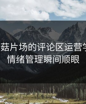 我把蘑菇片场的评论区运营学会了：情绪管理瞬间顺眼