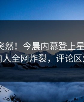 探秘太突然！今晨内幕登上星空影视，圈内人全网炸裂，评论区炸裂