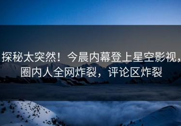 探秘太突然！今晨内幕登上星空影视，圈内人全网炸裂，评论区炸裂