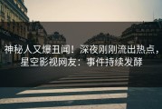 神秘人又爆丑闻！深夜刚刚流出热点，星空影视网友：事件持续发酵