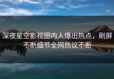深夜星空影视圈内人爆出热点，刷屏不断细节全网热议不断