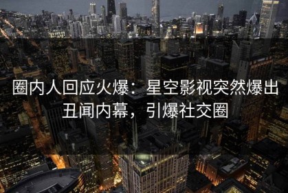 圈内人回应火爆：星空影视突然爆出丑闻内幕，引爆社交圈