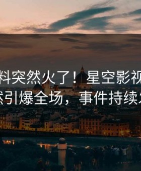 深夜猛料突然火了！星空影视圈内人居然引爆全场，事件持续发酵