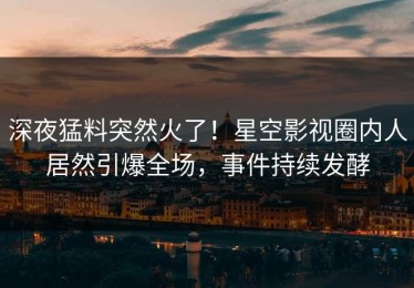 深夜猛料突然火了！星空影视圈内人居然引爆全场，事件持续发酵