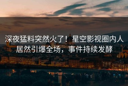 深夜猛料突然火了！星空影视圈内人居然引爆全场，事件持续发酵