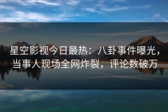 星空影视今日最热：八卦事件曝光，当事人现场全网炸裂，评论数破万