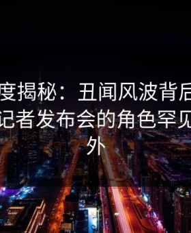 91网深度揭秘：丑闻风波背后，业内人士在记者发布会的角色罕见令人意外