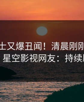 业内人士又爆丑闻！清晨刚刚流出丑闻，星空影视网友：持续刷屏