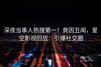 深夜当事人热搜第一！竟因丑闻，星空影视回应：引爆社交圈
