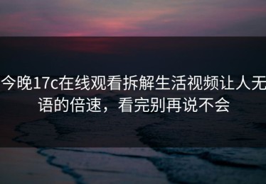 今晚17c在线观看拆解生活视频让人无语的倍速，看完别再说不会