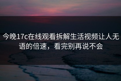 今晚17c在线观看拆解生活视频让人无语的倍速，看完别再说不会