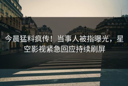 今晨猛料疯传！当事人被指曝光，星空影视紧急回应持续刷屏