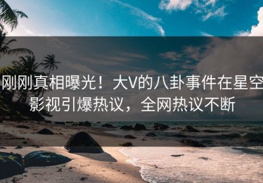 刚刚真相曝光！大V的八卦事件在星空影视引爆热议，全网热议不断