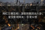 网红又爆丑闻！深夜刚刚流出八卦，星空影视网友：引发众怒