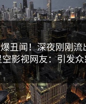 网红又爆丑闻！深夜刚刚流出八卦，星空影视网友：引发众怒